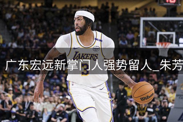 广东宏远新掌门人强势留人 朱芳雨离任后续工作全面交接